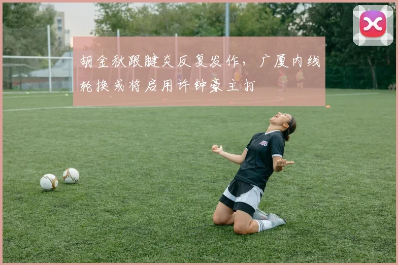 胡金秋跟腱炎反复发作，广厦内线轮换或将启用许钟豪主打