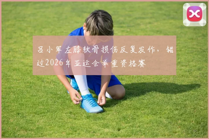 吕小军左膝软骨损伤反复发作,错过2026年亚运会举重资格赛