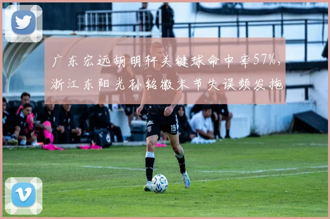 广东宏远胡明轩关键球命中率57%,浙江东阳光孙铭徽末节失误频发拖累球队
